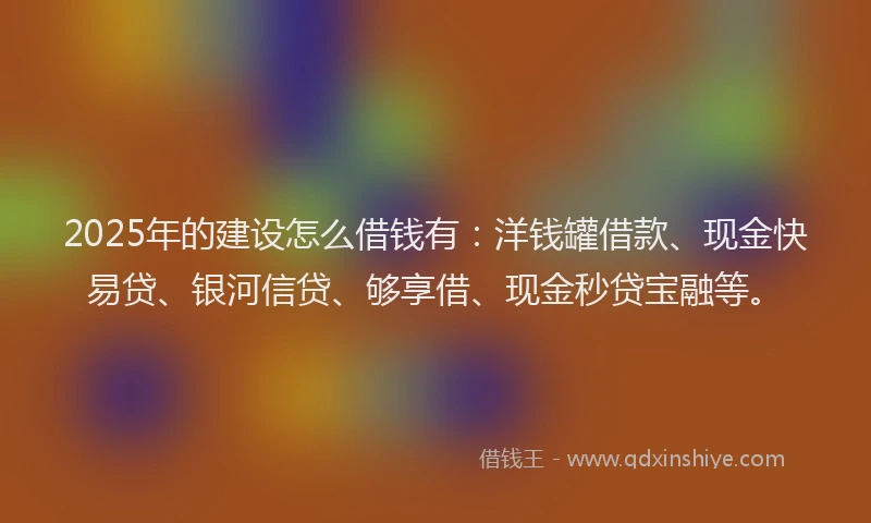 2025年的建设怎么借钱有：洋钱罐借款、现金快易贷、银河信贷、够享借、现金秒贷宝融等。