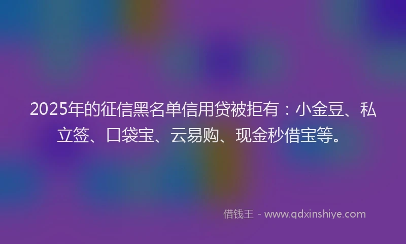 2025年的征信黑名单信用贷被拒有：小金豆、私立签、口袋宝、云易购、现金秒借宝等。
