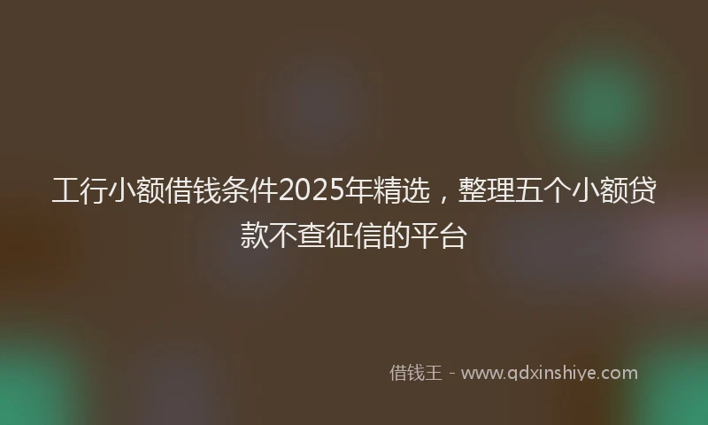 工行小额借钱条件2025年精选，整理五个小额贷款不查征信的平台
