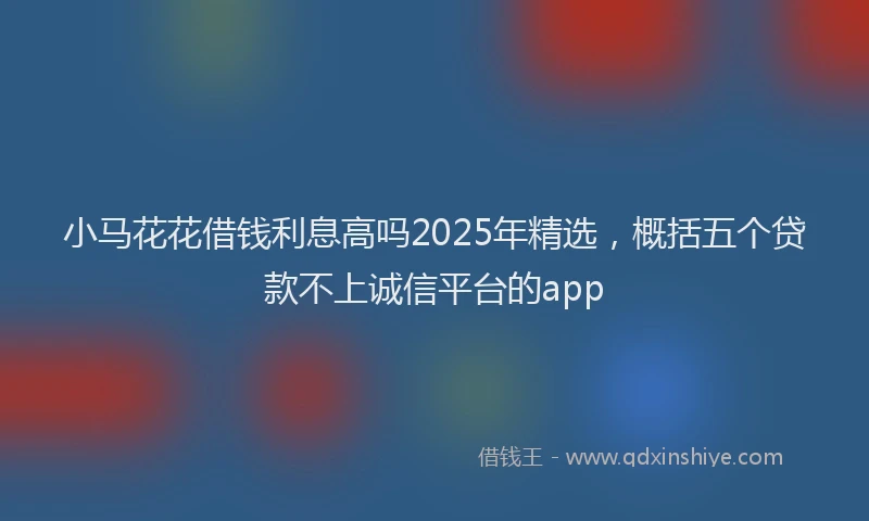 小马花花借钱利息高吗2025年精选，概括五个贷款不上诚信平台的app