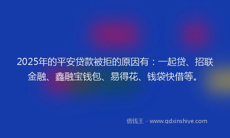 2025年的平安贷款被拒的原因有：一起贷、招联金融、鑫融宝钱包、易得花、钱袋快借等。