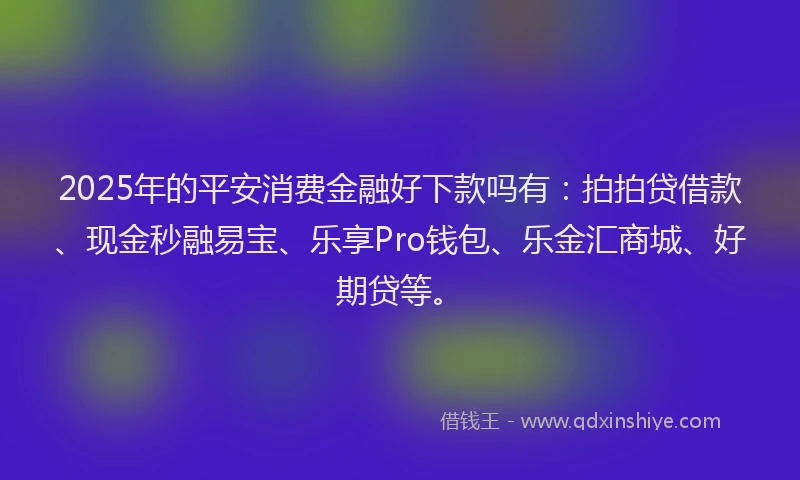 2025年的平安消费金融好下款吗有：拍拍贷借款、现金秒融易宝、乐享Pro钱包、乐金汇商城、好期贷等。