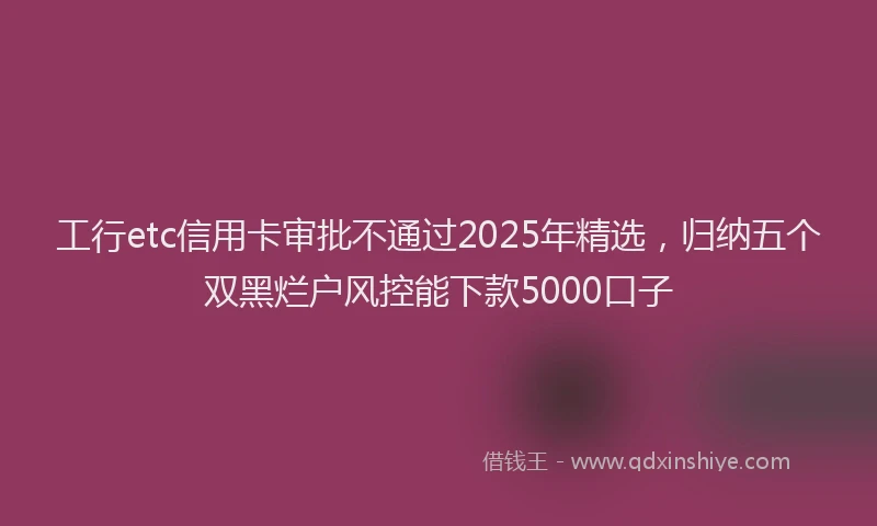 工行etc信用卡审批不通过2025年精选，归纳五个双黑烂户风控能下款5000口子