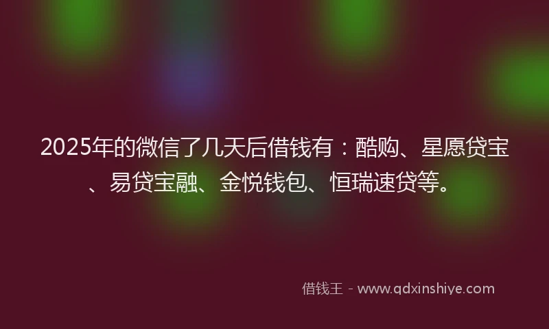 2025年的微信了几天后借钱有：酷购、星愿贷宝、易贷宝融、金悦钱包、恒瑞速贷等。
