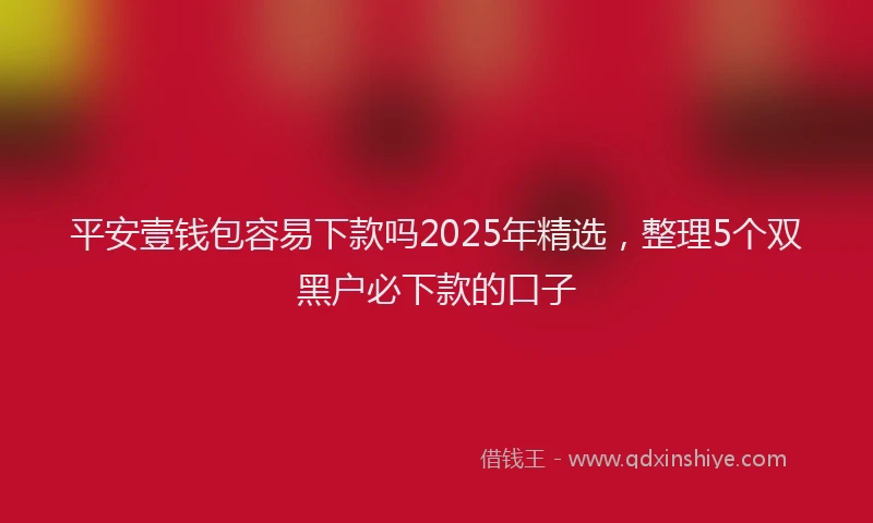 平安壹钱包容易下款吗2025年精选，整理5个双黑户必下款的口子