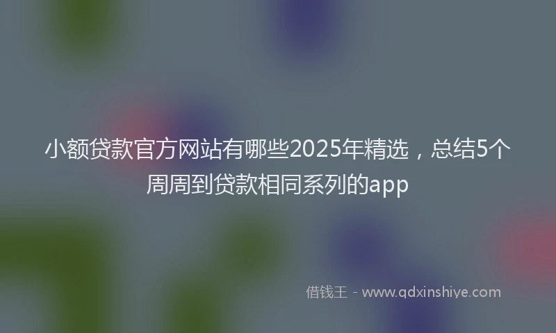 小额贷款官方网站有哪些2025年精选，总结5个周周到贷款相同系列的app