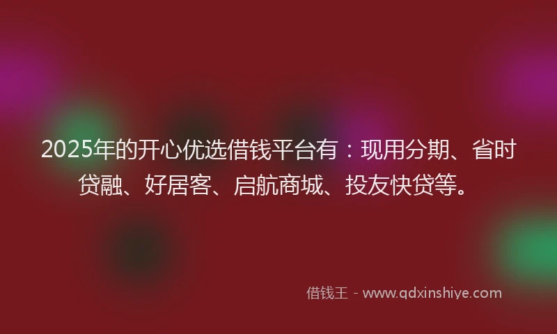 2025年的开心优选借钱平台有：现用分期、省时贷融、好居客、启航商城、投友快贷等。