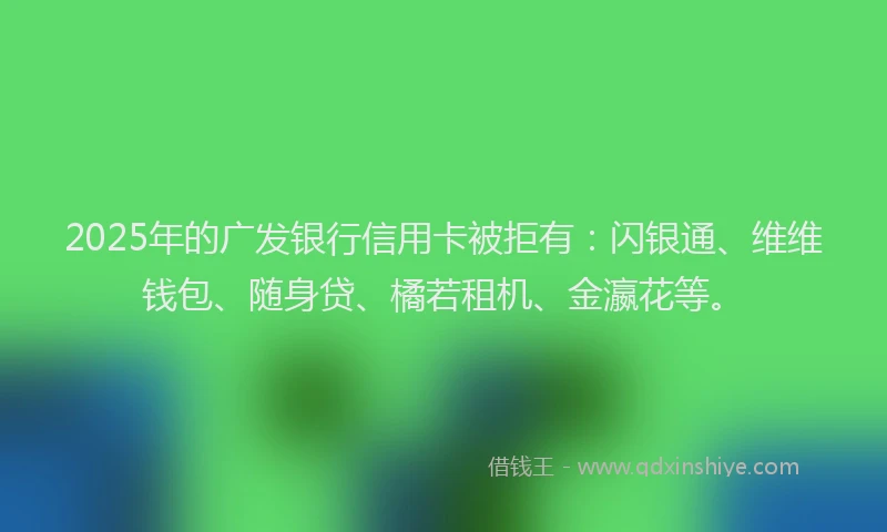 2025年的广发银行信用卡被拒有：闪银通、维维钱包、随身贷、橘若租机、金瀛花等。