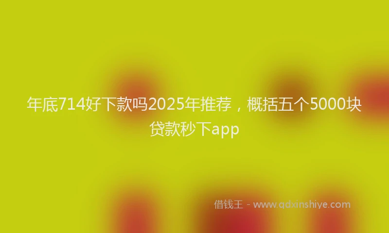 年底714好下款吗2025年推荐，概括五个5000块贷款秒下app