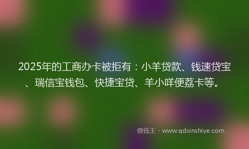 2025年的工商办卡被拒有：小羊贷款、钱速贷宝、瑞信宝钱包、快捷宝贷、羊小咩便荔卡等。