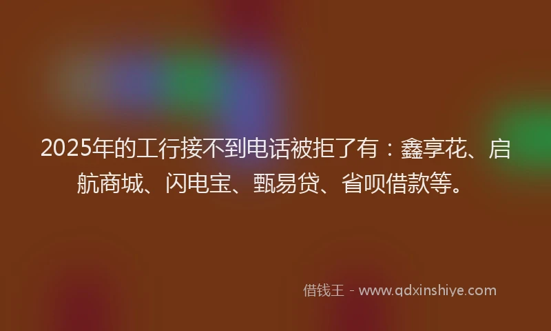 2025年的工行接不到电话被拒了有：鑫享花、启航商城、闪电宝、甄易贷、省呗借款等。