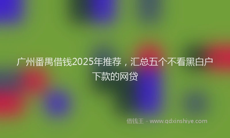 广州番禺借钱2025年推荐，汇总五个不看黑白户下款的网贷
