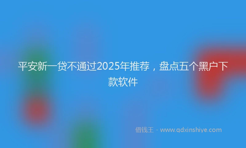 平安新一贷不通过2025年推荐，盘点五个黑户下款软件