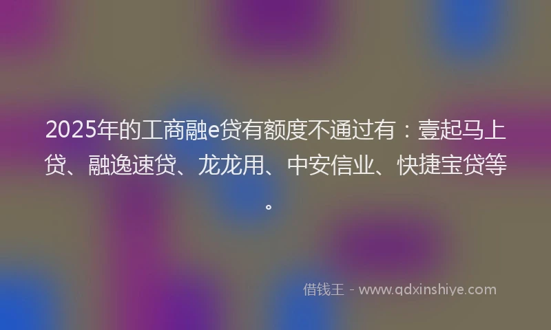 2025年的工商融e贷有额度不通过有：壹起马上贷、融逸速贷、龙龙用、中安信业、快捷宝贷等。