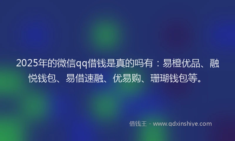 2025年的微信qq借钱是真的吗有：易橙优品、融悦钱包、易借速融、优易购、珊瑚钱包等。