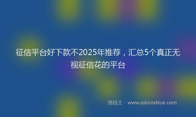 征信平台好下款不2025年推荐，汇总5个真正无视征信花的平台