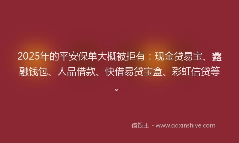 2025年的平安保单大概被拒有：现金贷易宝、鑫融钱包、人品借款、快借易贷宝盒、彩虹信贷等。