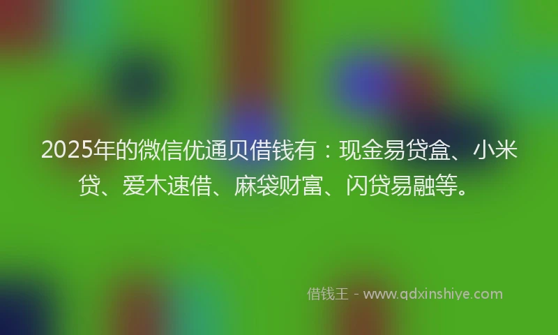 2025年的微信优通贝借钱有：现金易贷盒、小米贷、爱木速借、麻袋财富、闪贷易融等。