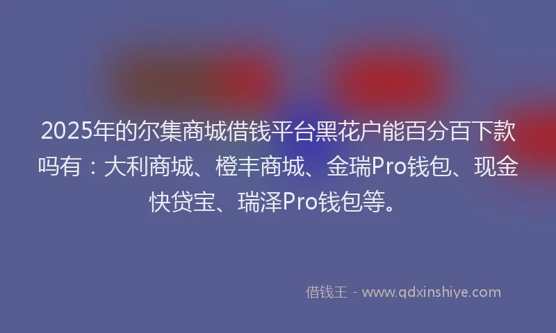2025年的尔集商城借钱平台黑花户能百分百下款吗有：大利商城、橙丰商城、金瑞Pro钱包、现金快贷宝、瑞泽Pro钱包等。