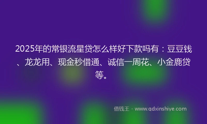 2025年的常银流星贷怎么样好下款吗有：豆豆钱、龙龙用、现金秒借通、诚信一周花、小金鹿贷等。