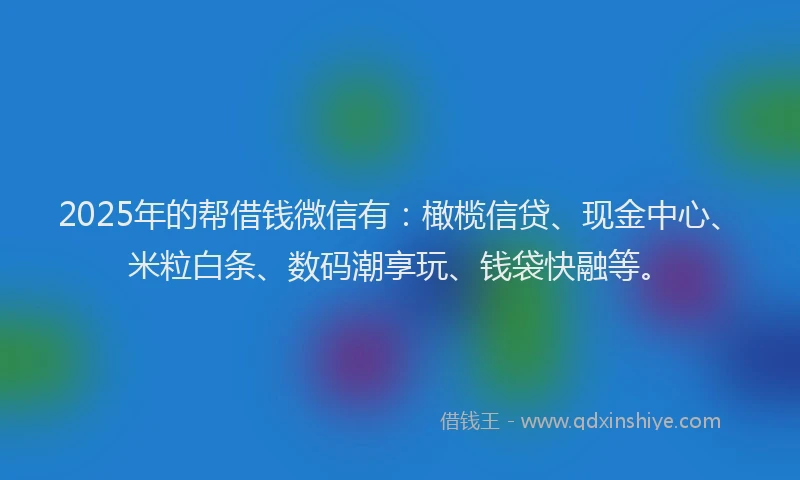2025年的帮借钱微信有：橄榄信贷、现金中心、米粒白条、数码潮享玩、钱袋快融等。