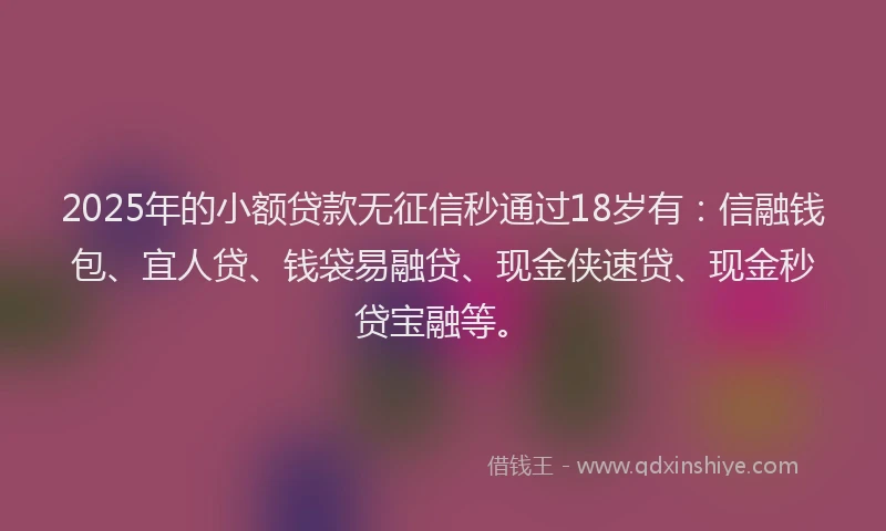 2025年的小额贷款无征信秒通过18岁有：信融钱包、宜人贷、钱袋易融贷、现金侠速贷、现金秒贷宝融等。