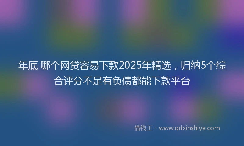 年底 哪个网贷容易下款2025年精选，归纳5个综合评分不足有负债都能下款平台