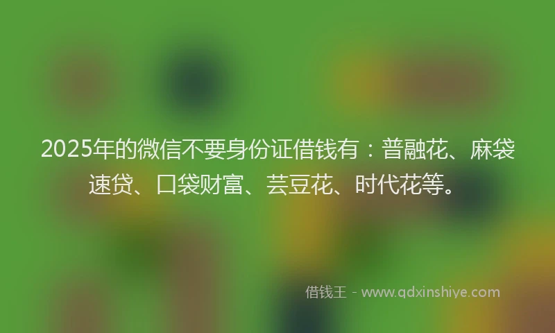 2025年的微信不要身份证借钱有：普融花、麻袋速贷、口袋财富、芸豆花、时代花等。