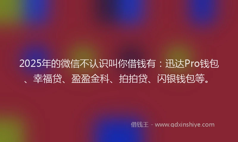 2025年的微信不认识叫你借钱有：迅达Pro钱包、幸福贷、盈盈金科、拍拍贷、闪银钱包等。