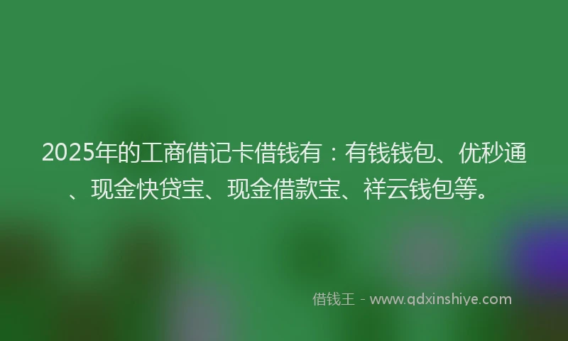 2025年的工商借记卡借钱有：有钱钱包、优秒通、现金快贷宝、现金借款宝、祥云钱包等。