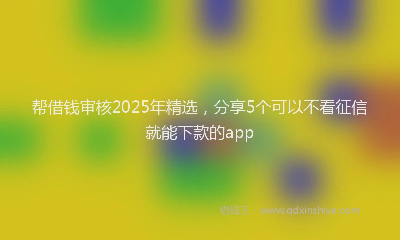 帮借钱审核2025年精选，分享5个可以不看征信就能下款的app