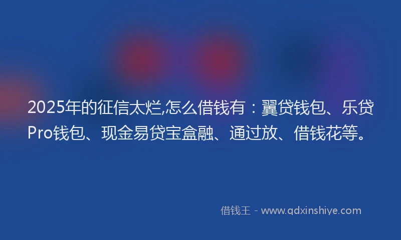 2025年的征信太烂,怎么借钱有：翼贷钱包、乐贷Pro钱包、现金易贷宝盒融、通过放、借钱花等。