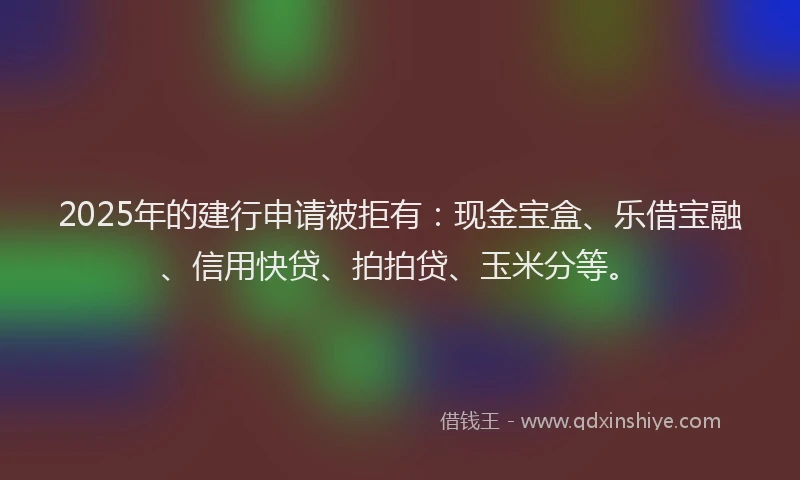 2025年的建行申请被拒有：现金宝盒、乐借宝融、信用快贷、拍拍贷、玉米分等。