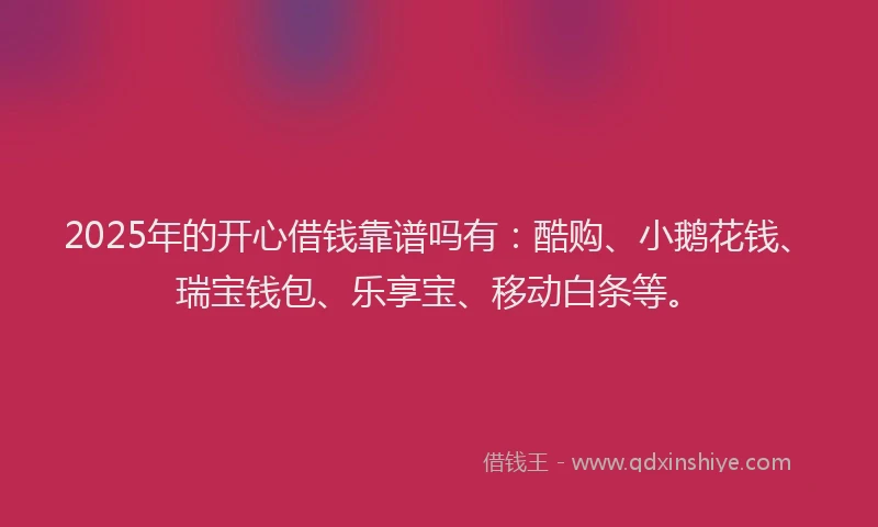 2025年的开心借钱靠谱吗有：酷购、小鹅花钱、瑞宝钱包、乐享宝、移动白条等。