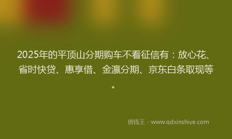 2025年的平顶山分期购车不看征信有：放心花、省时快贷、惠享借、金瀛分期、京东白条取现等。