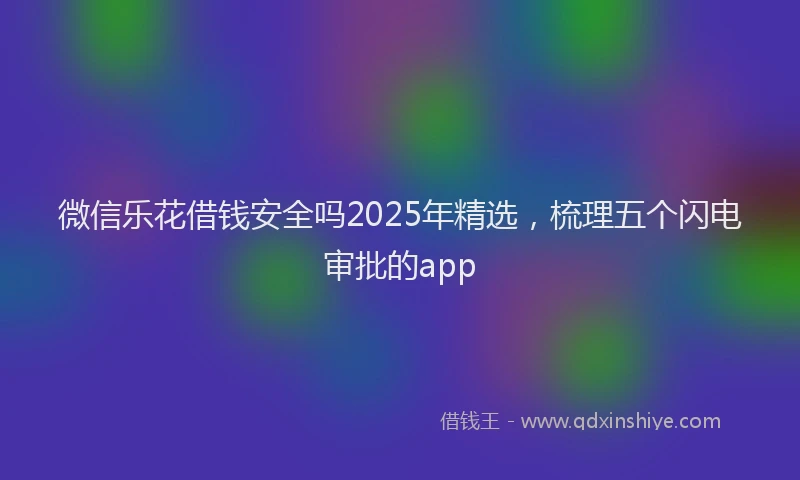微信乐花借钱安全吗2025年精选，梳理五个闪电审批的app
