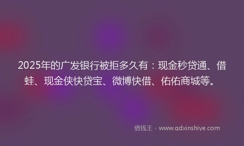 2025年的广发银行被拒多久有：现金秒贷通、借蛙、现金侠快贷宝、微博快借、佑佑商城等。
