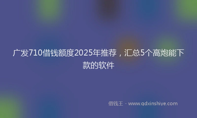 广发710借钱额度2025年推荐，汇总5个高炮能下款的软件