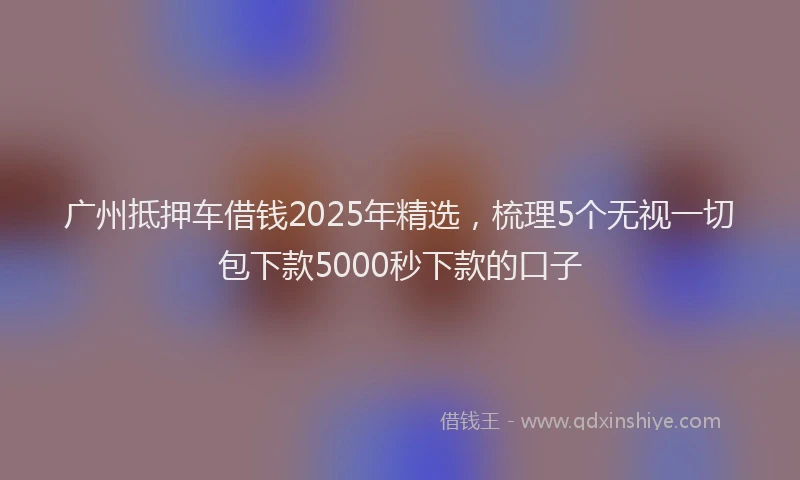 广州抵押车借钱2025年精选，梳理5个无视一切包下款5000秒下款的口子