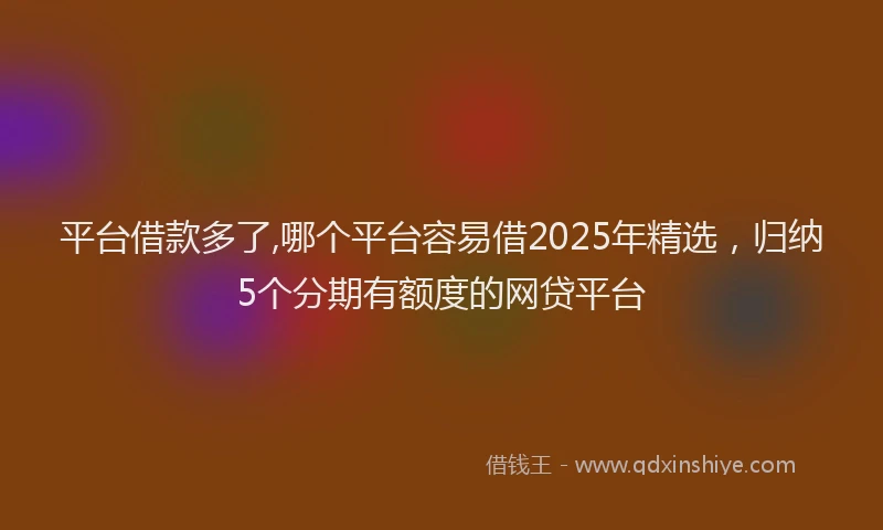 平台借款多了,哪个平台容易借2025年精选，归纳5个分期有额度的网贷平台