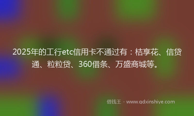 2025年的工行etc信用卡不通过有：桔享花、信贷通、粒粒贷、360借条、万盛商城等。