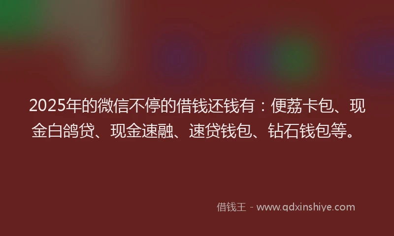 2025年的微信不停的借钱还钱有：便荔卡包、现金白鸽贷、现金速融、速贷钱包、钻石钱包等。
