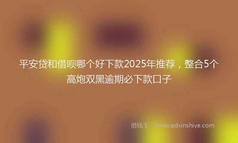 平安贷和借呗哪个好下款2025年推荐，整合5个高炮双黑逾期必下款口子