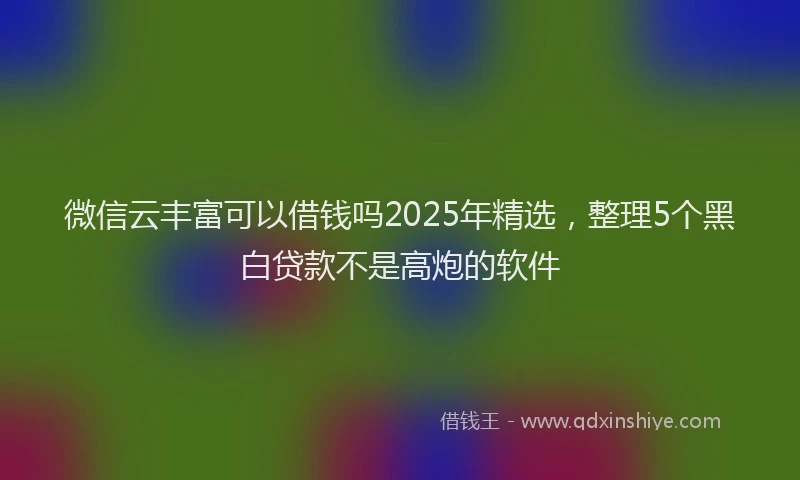 微信云丰富可以借钱吗2025年精选，整理5个黑白贷款不是高炮的软件