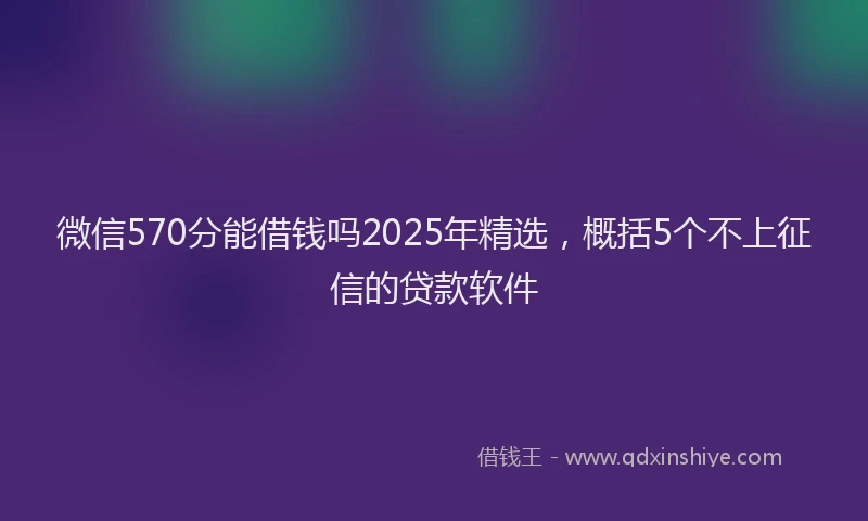 微信570分能借钱吗2025年精选，概括5个不上征信的贷款软件