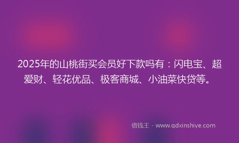 2025年的山桃街买会员好下款吗有：闪电宝、超爱财、轻花优品、极客商城、小油菜快贷等。