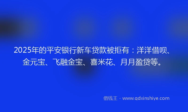 2025年的平安银行新车贷款被拒有：洋洋借呗、金元宝、飞融金宝、喜米花、月月盈贷等。