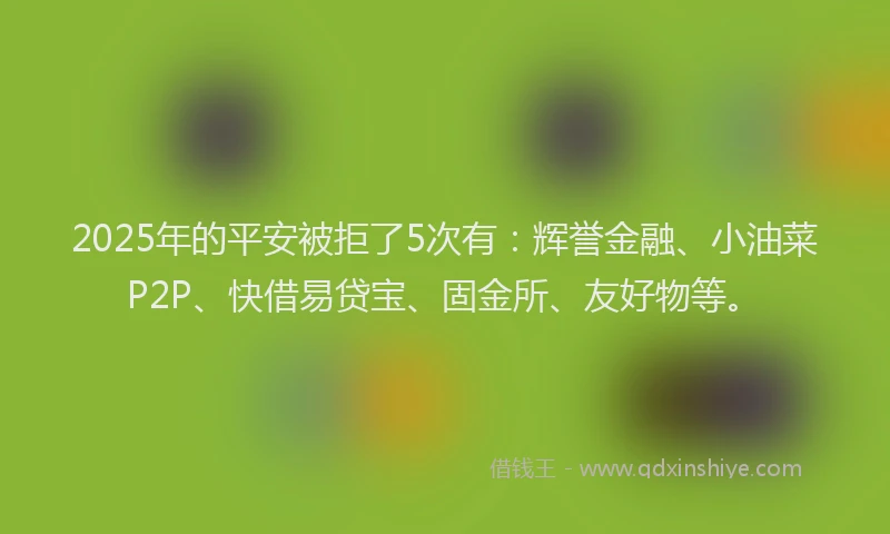 2025年的平安被拒了5次有：辉誉金融、小油菜P2P、快借易贷宝、固金所、友好物等。