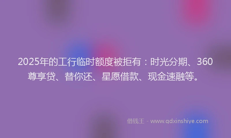 2025年的工行临时额度被拒有：时光分期、360尊享贷、替你还、星愿借款、现金速融等。