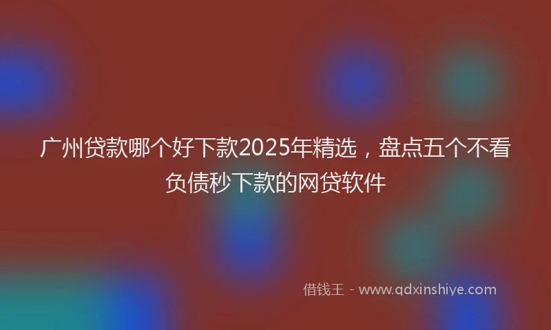 广州贷款哪个好下款2025年精选，盘点五个不看负债秒下款的网贷软件
